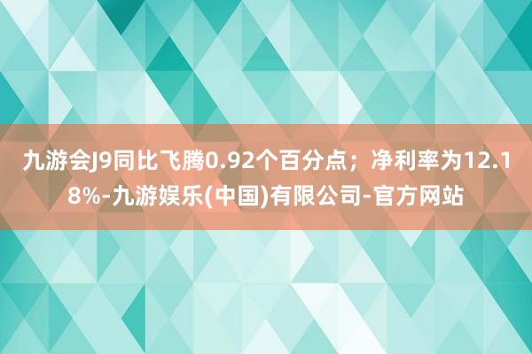 九游会J9同比飞腾0.92个百分点；净利率为12.18%-九游娱乐(中国)有限公司-官方网站