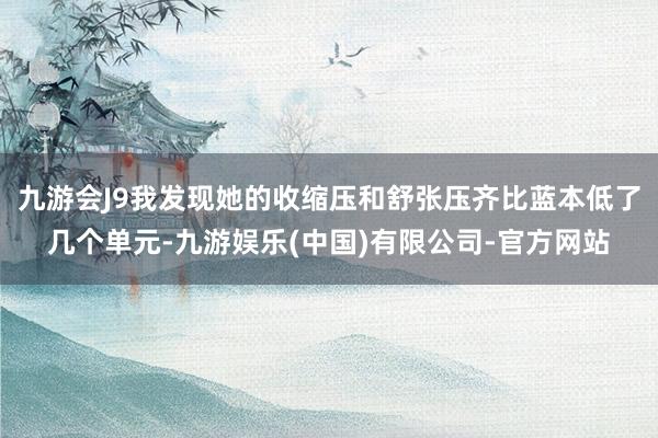 九游会J9我发现她的收缩压和舒张压齐比蓝本低了几个单元-九游娱乐(中国)有限公司-官方网站