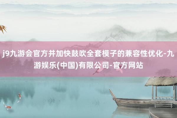 j9九游会官方并加快鼓吹全套模子的兼容性优化-九游娱乐(中国)有限公司-官方网站