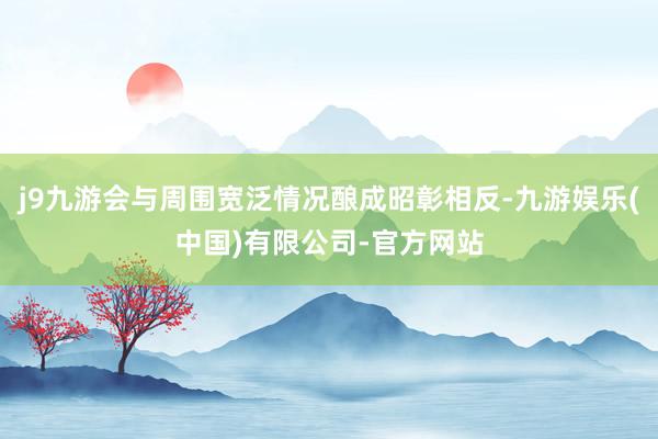 j9九游会与周围宽泛情况酿成昭彰相反-九游娱乐(中国)有限公司-官方网站