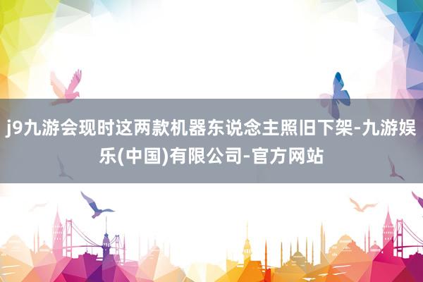 j9九游会现时这两款机器东说念主照旧下架-九游娱乐(中国)有限公司-官方网站