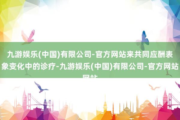 九游娱乐(中国)有限公司-官方网站来共同应酬表象变化中的诊疗-九游娱乐(中国)有限公司-官方网站