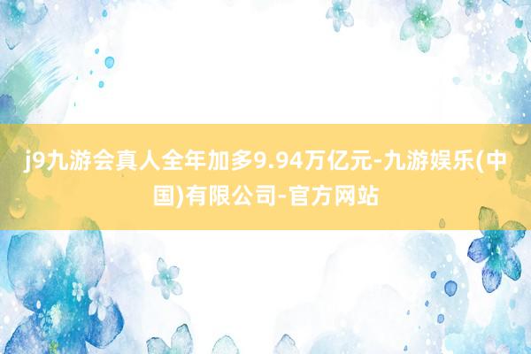 j9九游会真人全年加多9.94万亿元-九游娱乐(中国)有限公司-官方网站