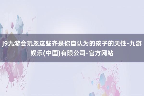 j9九游会玩忽这些齐是你自认为的孩子的天性-九游娱乐(中国)有限公司-官方网站