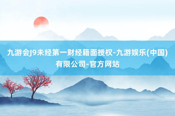 九游会J9未经第一财经籍面授权-九游娱乐(中国)有限公司-官方网站