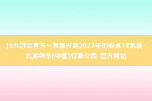 j9九游会官方一直撑握到2027年的安卓18系统-九游娱乐(中国)有限公司-官方网站