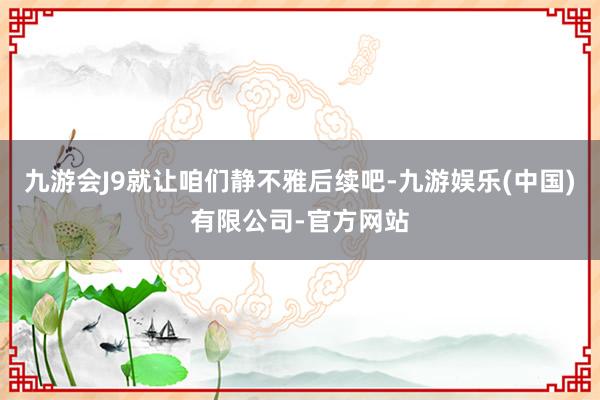九游会J9就让咱们静不雅后续吧-九游娱乐(中国)有限公司-官方网站