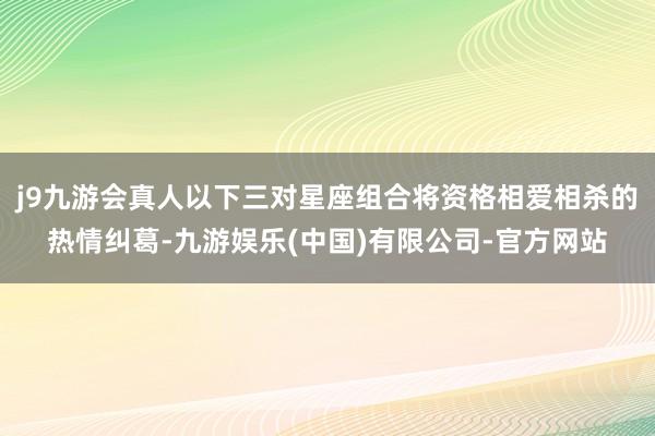 j9九游会真人以下三对星座组合将资格相爱相杀的热情纠葛-九游娱乐(中国)有限公司-官方网站