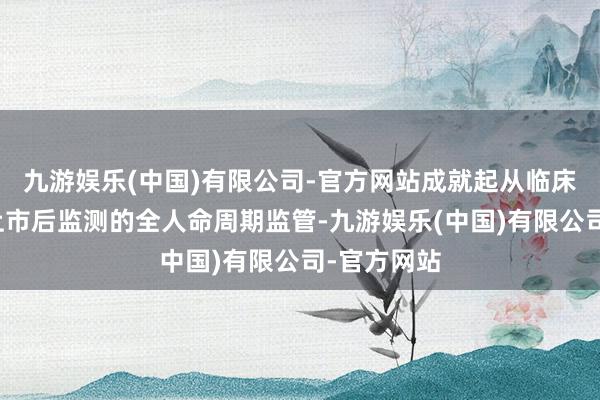 九游娱乐(中国)有限公司-官方网站成就起从临床前商议到上市后监测的全人命周期监管-九游娱乐(中国)有限公司-官方网站