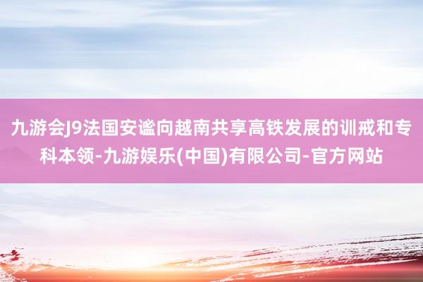 九游会J9法国安谧向越南共享高铁发展的训戒和专科本领-九游娱乐(中国)有限公司-官方网站