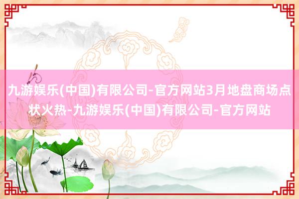 九游娱乐(中国)有限公司-官方网站3月地盘商场点状火热-九游娱乐(中国)有限公司-官方网站
