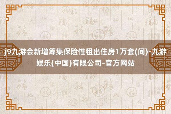 j9九游会新增筹集保险性租出住房1万套(间)-九游娱乐(中国)有限公司-官方网站