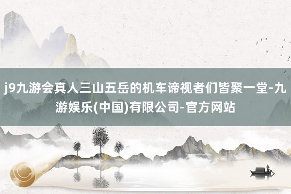 j9九游会真人三山五岳的机车谛视者们皆聚一堂-九游娱乐(中国)有限公司-官方网站