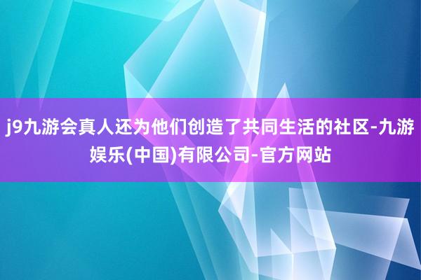 j9九游会真人还为他们创造了共同生活的社区-九游娱乐(中国)有限公司-官方网站