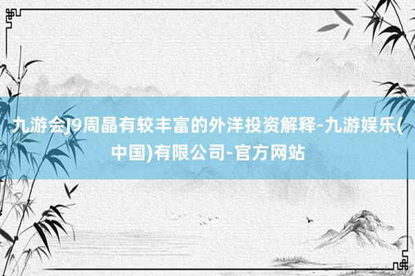 九游会J9周晶有较丰富的外洋投资解释-九游娱乐(中国)有限公司-官方网站