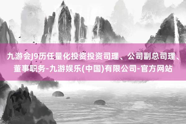 九游会J9历任量化投资投资司理、公司副总司理、董事职务-九游娱乐(中国)有限公司-官方网站