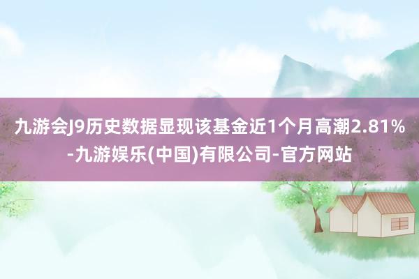 九游会J9历史数据显现该基金近1个月高潮2.81%-九游娱乐(中国)有限公司-官方网站