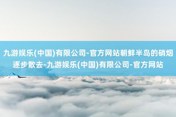 九游娱乐(中国)有限公司-官方网站朝鲜半岛的硝烟逐步散去-九游娱乐(中国)有限公司-官方网站