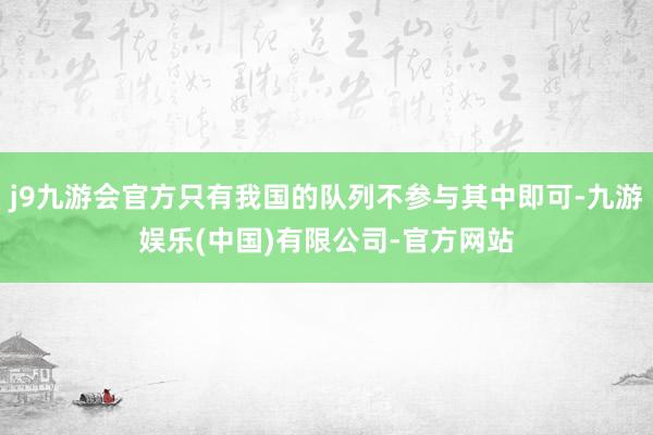 j9九游会官方只有我国的队列不参与其中即可-九游娱乐(中国)有限公司-官方网站