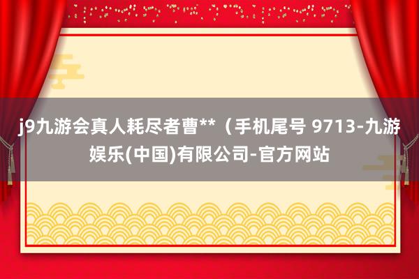 j9九游会真人耗尽者曹**（手机尾号 9713-九游娱乐(中国)有限公司-官方网站