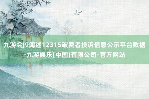 九游会J9阐述12315破费者投诉信息公示平台数据-九游娱乐(中国)有限公司-官方网站
