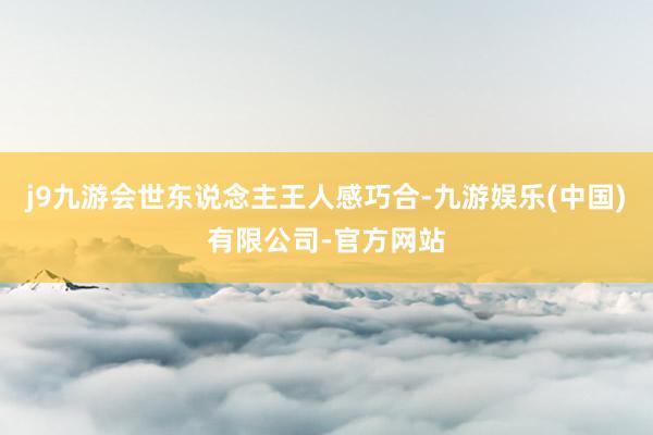 j9九游会世东说念主王人感巧合-九游娱乐(中国)有限公司-官方网站