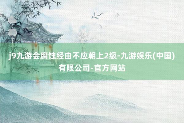 j9九游会腐蚀经由不应朝上2级-九游娱乐(中国)有限公司-官方网站