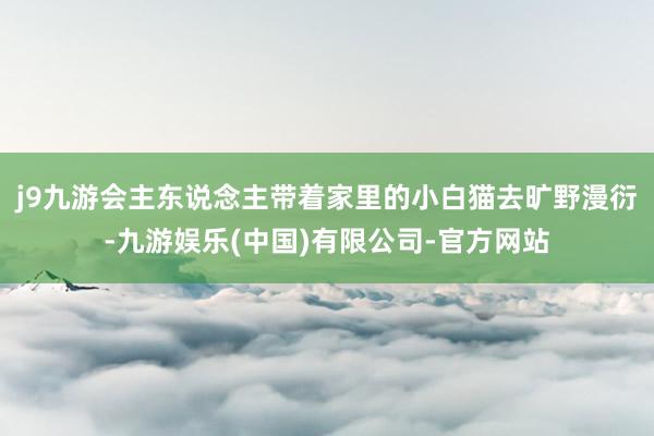 j9九游会主东说念主带着家里的小白猫去旷野漫衍-九游娱乐(中国)有限公司-官方网站