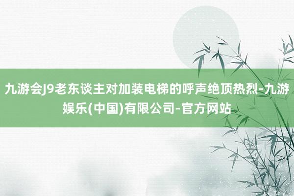 九游会J9老东谈主对加装电梯的呼声绝顶热烈-九游娱乐(中国)有限公司-官方网站