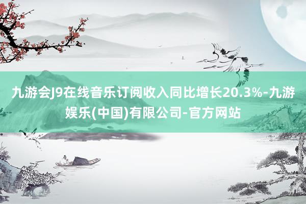九游会J9在线音乐订阅收入同比增长20.3%-九游娱乐(中国)有限公司-官方网站