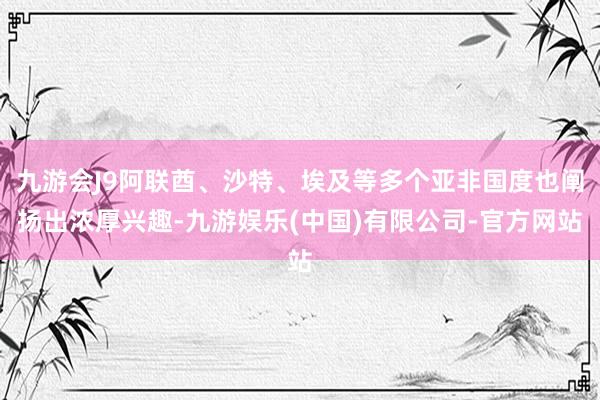九游会J9阿联酋、沙特、埃及等多个亚非国度也阐扬出浓厚兴趣-九游娱乐(中国)有限公司-官方网站