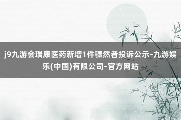 j9九游会瑞康医药新增1件骤然者投诉公示-九游娱乐(中国)有限公司-官方网站