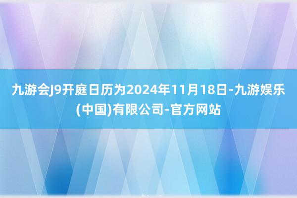 九游会J9开庭日历为2024年11月18日-九游娱乐(中国)有限公司-官方网站