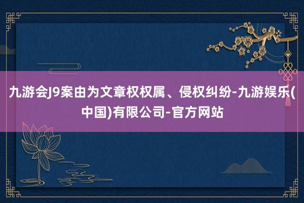 九游会J9案由为文章权权属、侵权纠纷-九游娱乐(中国)有限公司-官方网站