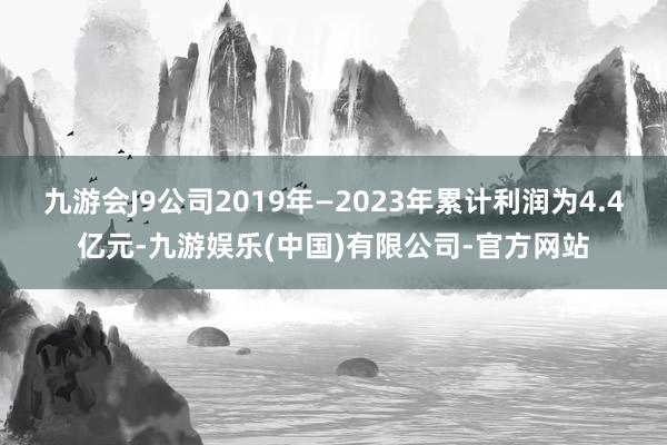 九游会J9公司2019年—2023年累计利润为4.4亿元-九游娱乐(中国)有限公司-官方网站