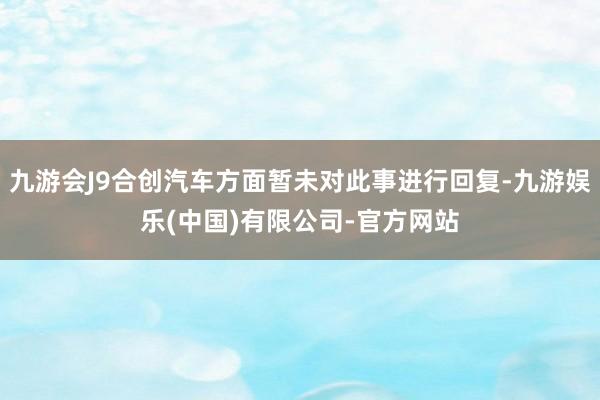 九游会J9合创汽车方面暂未对此事进行回复-九游娱乐(中国)有限公司-官方网站