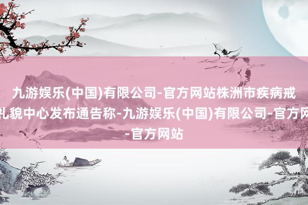 九游娱乐(中国)有限公司-官方网站株洲市疾病戒备礼貌中心发布通告称-九游娱乐(中国)有限公司-官方网站