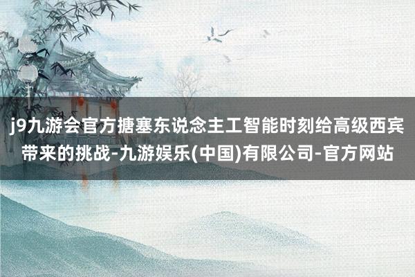 j9九游会官方搪塞东说念主工智能时刻给高级西宾带来的挑战-九游娱乐(中国)有限公司-官方网站