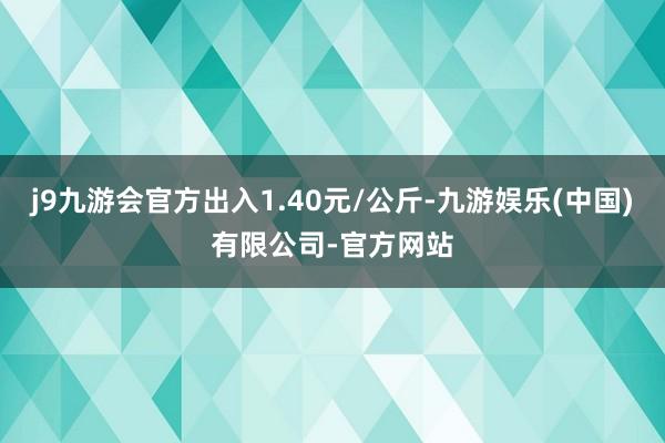j9九游会官方出入1.40元/公斤-九游娱乐(中国)有限公司-官方网站
