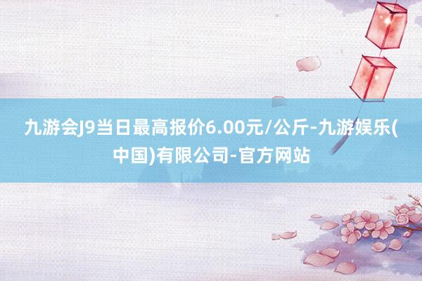 九游会J9当日最高报价6.00元/公斤-九游娱乐(中国)有限公司-官方网站