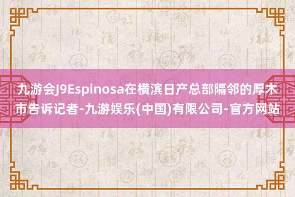 九游会J9Espinosa在横滨日产总部隔邻的厚木市告诉记者-九游娱乐(中国)有限公司-官方网站