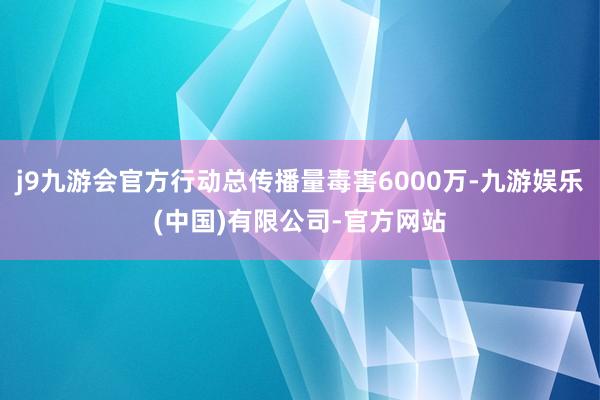 j9九游会官方行动总传播量毒害6000万-九游娱乐(中国)有限公司-官方网站