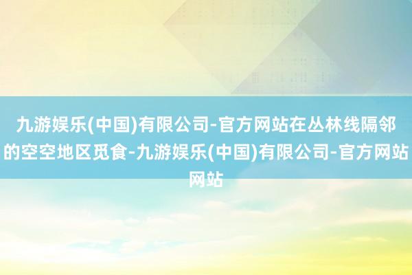 九游娱乐(中国)有限公司-官方网站在丛林线隔邻的空空地区觅食-九游娱乐(中国)有限公司-官方网站