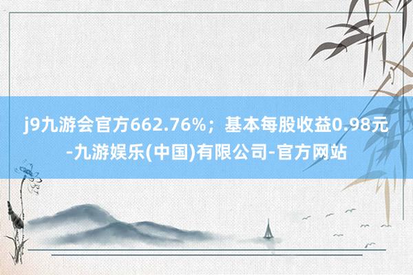 j9九游会官方662.76%；基本每股收益0.98元-九游娱乐(中国)有限公司-官方网站