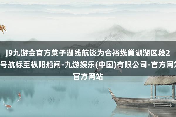 j9九游会官方菜子湖线航谈为合裕线巢湖湖区段20号航标至枞阳船闸-九游娱乐(中国)有限公司-官方网站