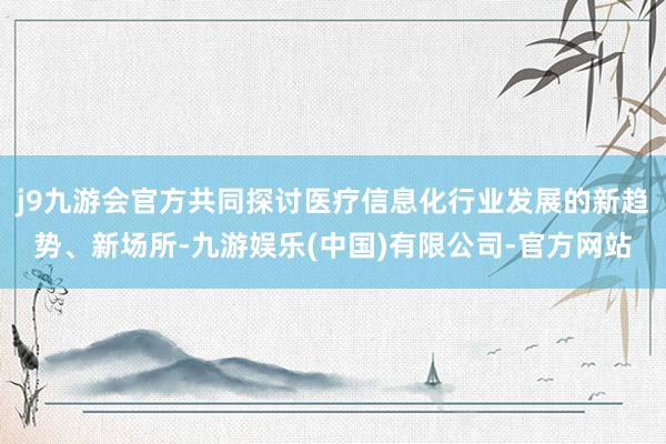 j9九游会官方共同探讨医疗信息化行业发展的新趋势、新场所-九游娱乐(中国)有限公司-官方网站