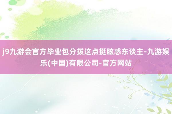 j9九游会官方毕业包分拨这点挺眩惑东谈主-九游娱乐(中国)有限公司-官方网站