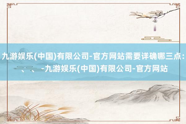 九游娱乐(中国)有限公司-官方网站需要详确哪三点： 、 、 -九游娱乐(中国)有限公司-官方网站