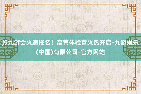 j9九游会火速报名！高管体验营火热开启-九游娱乐(中国)有限公司-官方网站